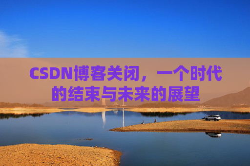 CSDN博客关闭，一个时代的结束与未来的展望